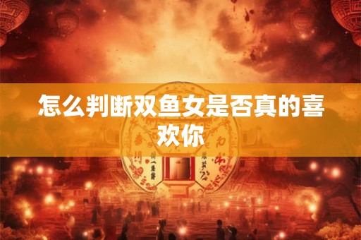 怎么判断双鱼女是否真的喜欢你
