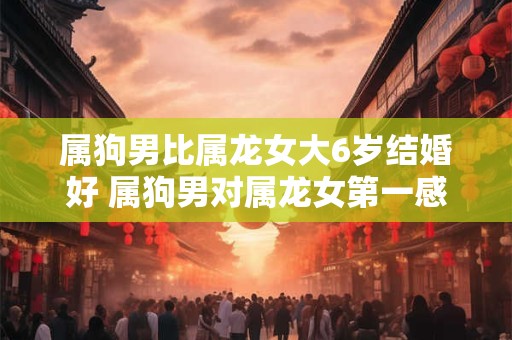属狗男比属龙女大6岁结婚好 属狗男对属龙女第一感觉