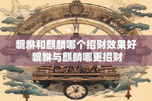 貔貅和麒麟哪个招财效果好 貔貅与麒麟哪更招财