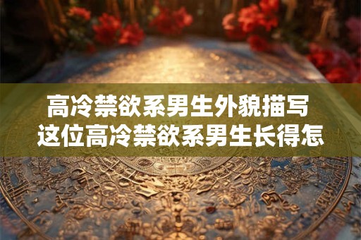 高冷禁欲系男生外貌描写 这位高冷禁欲系男生长得怎么样