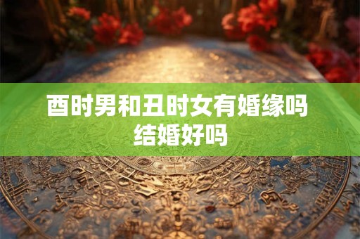 酉时男和丑时女有婚缘吗 结婚好吗