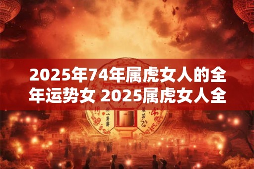 2025年74年属虎女人的全年运势女 2025属虎女人全年运势如何