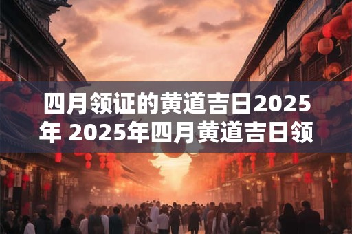 四月领证的黄道吉日2025年 2025年四月黄道吉日领证吗
