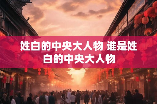 姓白的中央大人物 谁是姓白的中央大人物