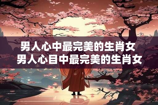男人心中最完美的生肖女 男人心目中最完美的生肖女是谁