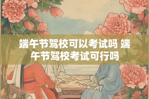 端午节驾校可以考试吗 端午节驾校考试可行吗