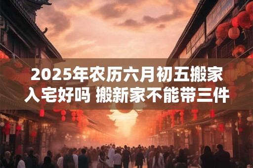 2025年农历六月初五搬家入宅好吗 搬新家不能带三件东西 2025年农历六月初五搬家入宅好吗 搬新家不能带三件东西