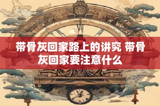 带骨灰回家路上的讲究 带骨灰回家要注意什么