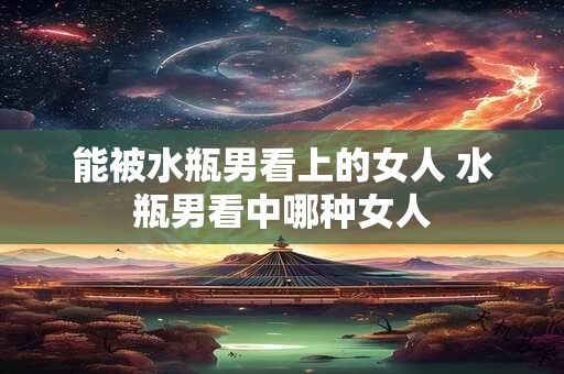 能被水瓶男看上的女人 水瓶男看中哪种女人