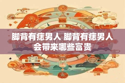 脚背有痣男人 脚背有痣男人会带来哪些富贵