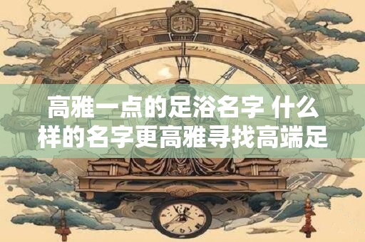 高雅一点的足浴名字 什么样的名字更高雅寻找高端足浴店的完美命名