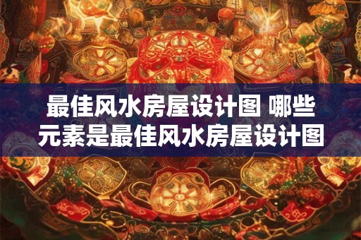 最佳风水房屋设计图 哪些元素是最佳风水房屋设计图必备的