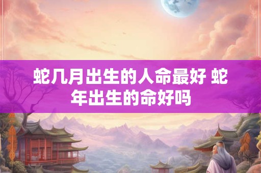蛇几月出生的人命最好 蛇年出生的命好吗