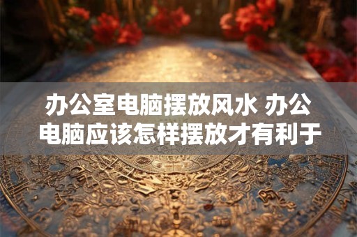 办公室电脑摆放风水 办公电脑应该怎样摆放才有利于风水