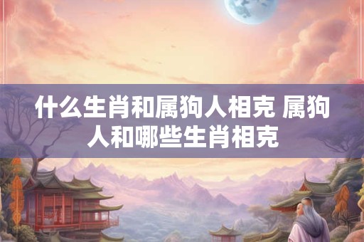 什么生肖和属狗人相克 属狗人和哪些生肖相克
