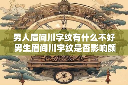 男人眉间川字纹有什么不好 男生眉间川字纹是否影响颜值