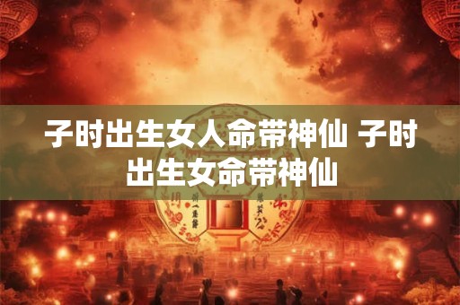 子时出生女人命带神仙 子时出生女命带神仙