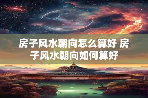 房子风水朝向怎么算好 房子风水朝向如何算好