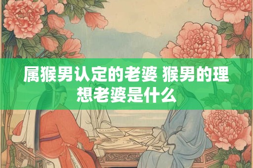 属猴男认定的老婆 猴男的理想老婆是什么