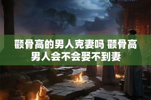颧骨高的男人克妻吗 颧骨高男人会不会娶不到妻