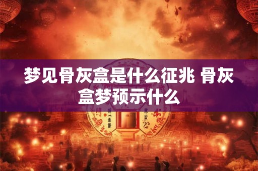 梦见骨灰盒是什么征兆 骨灰盒梦预示什么