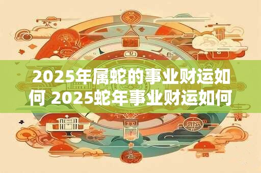 2025年属蛇的事业财运如何 2025蛇年事业财运如何