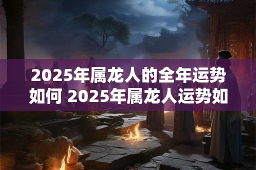 2025年属龙人的全年运势如何 2025年属龙人运势如何