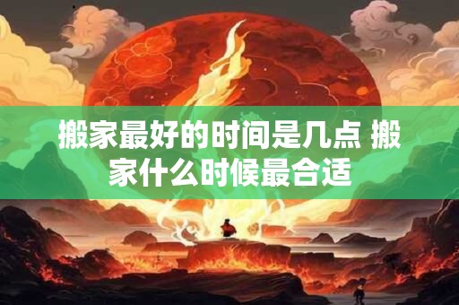 搬家最好的时间是几点 搬家什么时候最合适