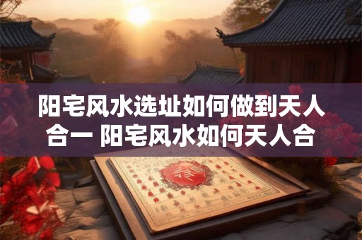 阳宅风水选址如何做到天人合一 阳宅风水如何天人合一选址