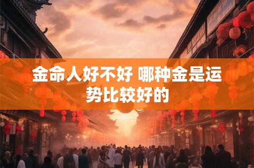 金命人好不好 哪种金是运势比较好的