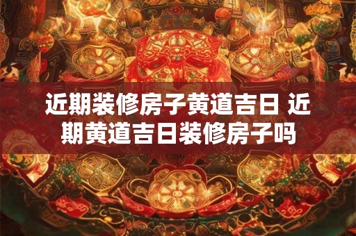 近期装修房子黄道吉日 近期黄道吉日装修房子吗