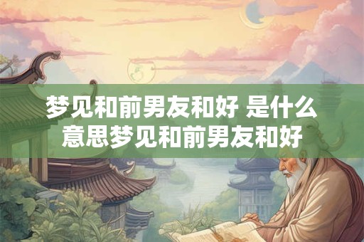 梦见和前男友和好 是什么意思梦见和前男友和好