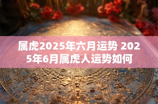 属虎2025年六月运势 2025年6月属虎人运势如何