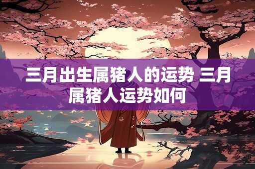 三月出生属猪人的运势 三月属猪人运势如何