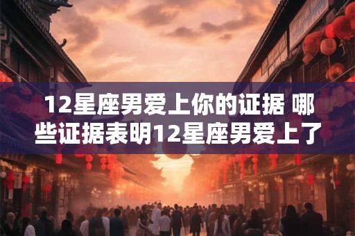 12星座男爱上你的证据 哪些证据表明12星座男爱上了你