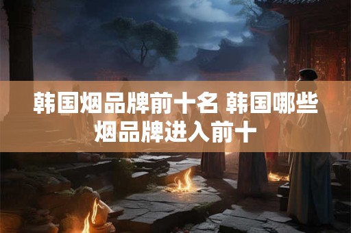韩国烟品牌前十名 韩国哪些烟品牌进入前十