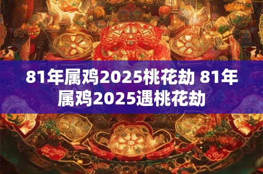 81年属鸡2025桃花劫 81年属鸡2025遇桃花劫