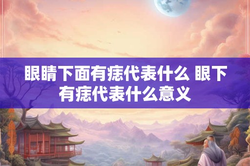 眼睛下面有痣代表什么 眼下有痣代表什么意义