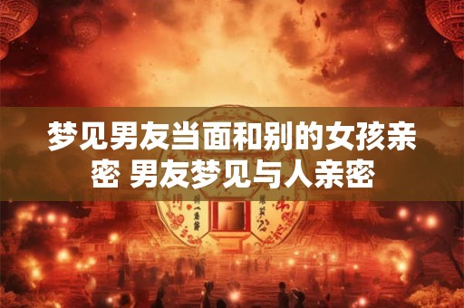 梦见男友当面和别的女孩亲密 男友梦见与人亲密