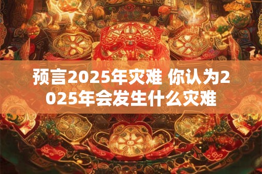 预言2025年灾难 你认为2025年会发生什么灾难