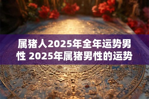 属猪人2025年全年运势男性 2025年属猪男性的运势如何