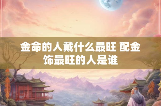 金命的人戴什么最旺 配金饰最旺的人是谁