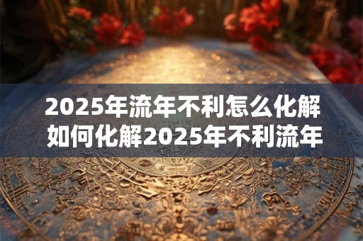 2025年流年不利怎么化解 如何化解2025年不利流年