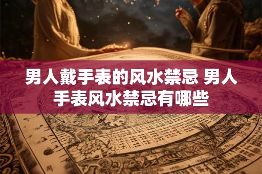 男人戴手表的风水禁忌 男人手表风水禁忌有哪些