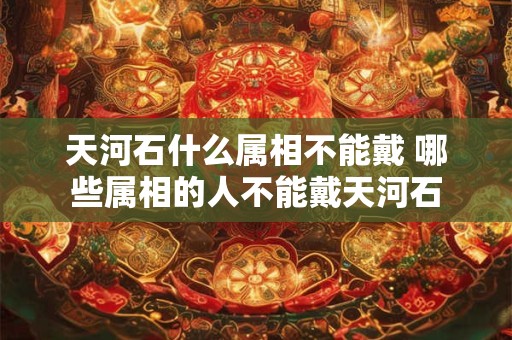 天河石什么属相不能戴 哪些属相的人不能戴天河石