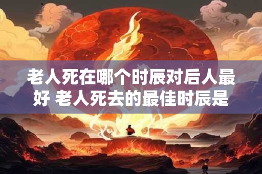 老人死在哪个时辰对后人最好 老人死去的最佳时辰是什么
