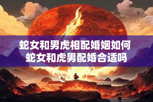 蛇女和男虎相配婚姻如何 蛇女和虎男配婚合适吗