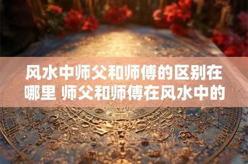 风水中师父和师傅的区别在哪里 师父和师傅在风水中的区别