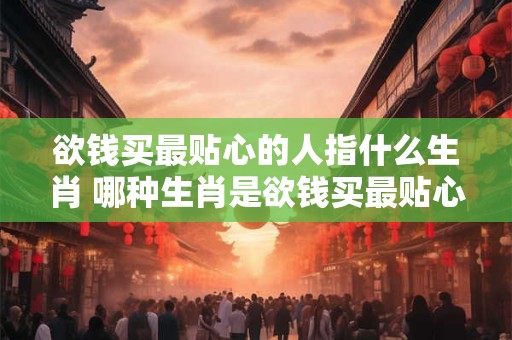 欲钱买最贴心的人指什么生肖 哪种生肖是欲钱买最贴心的人