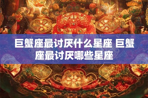 巨蟹座最讨厌什么星座 巨蟹座最讨厌哪些星座